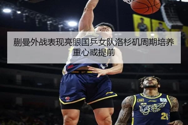 蒯曼外战表现亮眼国乒女队洛杉矶周期培养重心或提前