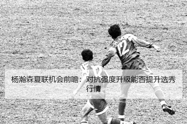 杨瀚森夏联机会前瞻：对抗强度升级能否提升选秀行情